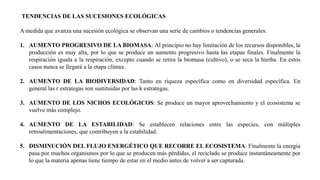 TENDENCIAS DE LAS SUCESIONES ECOLÓGICAS
A medida que avanza una sucesión ecológica se observan una serie de cambios o tendencias generales:
1. AUMENTO PROGRESIVO DE LA BIOMASA: Al principio no hay limitación de los recursos disponibles, la
producción es muy alta, por lo que se produce un aumento progresivo hasta las etapas finales. Finalmente la
respiración iguala a la respiración, excepto cuando se retira la biomasa (cultivo), o se seca la hierba. En estos
casos nunca se llegará a la etapa clímax.
2. AUMENTO DE LA BIODIVERSIDAD: Tanto en riqueza específica como en diversidad específica. En
general las r estrategas son sustituidas por las k estrategas.
3. AUMENTO DE LOS NICHOS ECOLÓGICOS: Se produce un mayor aprovechamiento y el ecosistema se
vuelve más complejo.
4. AUMENTO DE LA ESTABILIDAD: Se establecen relaciones entre las especies, con múltiples
retroalimentaciones, que contribuyen a la estabilidad.
5. DISMINUCIÓN DEL FLUJO ENERGÉTICO QUE RECORRE EL ECOSISTEMA: Finalmente la energía
pasa por muchos organismos por lo que se producen más pérdidas, el reciclado se produce instantáneamente por
lo que la materia apenas tiene tiempo de estar en el medio antes de volver a ser capturada.
 
