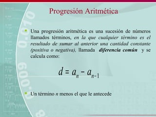 Progresión Aritmética
 Una progresión aritmética es una sucesión de números
llamados términos, en la que cualquier término es el
resultado de sumar al anterior una cantidad constante
(positiva o negativa), llamada diferencia común y se
calcula como:
 Un término n menos el que le antecede
1−−= nn aad
 
