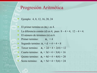 Progresión Aritmética
 Ejemplo: 4, 8, 12, 16, 20, 24
 El primer termino es (a1) es 4.
 La diferencia común (d) es 4, pues 8 – 4 = 4, 12 – 4 = 4.
 El número de términos (n) es 6.
 Primer termino: a1 = 4
 Segundo termino: a1 + d = 4 + 4 = 8
 Tercer termino: a1 + 2d = 4 + 2(4) = 12
 Cuarto termino: a1 + 3d = 4 + 3(4) = 16
 Quinto termino: a1 + 4d = 4 + 4(4) = 20
 Sexto termino: a1 + 5d = 4 + 5(4) = 24
 