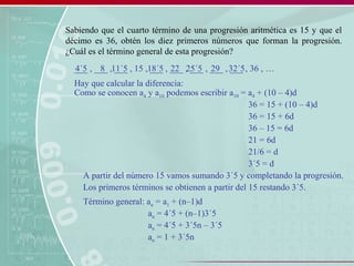 Sabiendo que el cuarto término de una progresión aritmética es 15 y que el
décimo es 36, obtén los diez primeros números que forman la progresión.
¿Cuál es el término general de esta progresión?
___ , ___ , ___ , 15 , ___ , ___ , ___ , ___ , ___ , 36 , …
Hay que calcular la diferencia:
Como se conocen a4 y a10 podemos escribir a10 = a4 + (10 – 4)d
36 = 15 + (10 – 4)d
36 = 15 + 6d
36 – 15 = 6d
21 = 6d
21/6 = d
3´5 = d
A partir del número 15 vamos sumando 3´5 y completando la progresión.
18´5 22 25´5 29 32´5
Los primeros términos se obtienen a partir del 15 restando 3´5.
11´584´5
Término general: an = a1 + (n–1)d
an = 4´5 + (n–1)3´5
an = 4´5 + 3´5n – 3´5
an = 1 + 3´5n
 
