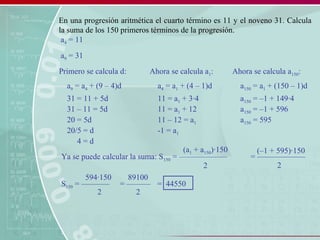 En una progresión aritmética el cuarto término es 11 y el noveno 31. Calcula
la suma de los 150 primeros términos de la progresión.
a4 = 11
a9 = 31
a9 = a4 + (9 – 4)d
31 = 11 + 5d
31 – 11 = 5d
20 = 5d
20/5 = d
4 = d
Primero se calcula d:
a4 = a1 + (4 – 1)d
11 = a1 + 3·4
11 = a1 + 12
11 – 12 = a1
-1 = a1
Ahora se calcula a1:
a150 = a1 + (150 – 1)d
a150 = –1 + 149·4
a150 = –1 + 596
a150 = 595
Ahora se calcula a150:
Ya se puede calcular la suma: S150 = ––––––––––––
(a1 + a150)·150
2
= ––––––––––––
(–1 + 595)·150
2
S150 = –––––––
594·150
2
= ––––––
89100
2
= 44550
 