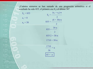 ¿Cuántos números se han sumado de una progresión aritmética si el
resultado ha sido 855, el primero era 8 y el último 30?
Sn = –––––––––
(a1 + an)·n
2
855 = –––––––––
(8 + 30)·n
2
855 = ––––
38·n
2
––––– = n
1710
38
45 = n
Sn = 855
a1 = 8
an = 30
855·2 = 38·n
1710 = 38·n
 