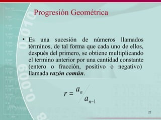 22
Progresión Geométrica
• Es una sucesión de números llamados
términos, de tal forma que cada uno de ellos,
después del primero, se obtiene multiplicando
el termino anterior por una cantidad constante
(entero o fracción, positivo o negativo)
llamada razón común.
1−
=
n
n
a
a
r
 