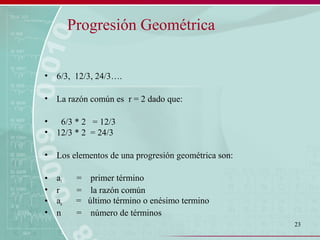 23
Progresión Geométrica
• 6/3, 12/3, 24/3….
• La razón común es r = 2 dado que:
• 6/3 * 2 = 12/3
• 12/3 * 2 = 24/3
• Los elementos de una progresión geométrica son:
• a1 = primer término
• r = la razón común
• an = último término o enésimo termino
• n = número de términos
 