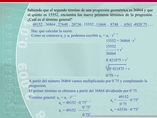Sabiendo que el segundo término de una progresión geométrica es 36864 y que
el quinto es 15552, encuentra los nueve primeros términos de la progresión.
¿Cuál es el término general?
_____ , 36864 , _____ , _____ , 15552 , _____ , _____ , _____ , ______ , …
Hay que calcular la razón:
Como se conocen a2 y a5 podemos escribir a5 = a2 · r
5 – 2
15552 = 36864 · r
3
––––– = r
3
15552
36864
0´421875 = r
3
3
0´421875 = r
0´75 = r
A partir del número 36864 vamos multiplicando por 0´75 y completando la
progresión.
27648 20736 11664 8748 6561
El primer término se obtienen a partir del 36864 dividiendo por 0´75.
49152 4920´75
Término general: an = a1 · r
n – 1
an = 49152 · 0´75
n – 1
an = 49152 · –––––
0´75
n
0´75
1
an = ––––– · 0´75
n
49152
0´75
an = 65536 · 0´75
n
 