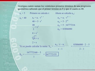 Averigua cuánto suman los veinticinco primeros términos de una progresión
geométrica sabiendo que el primer término es 5 y que el cuarto es 40.
a1 = 5
a4 = 40 a4 = a1 · r
4 – 1
40 = 5 · r
3
Primero se calcula r:
–– = r
3
40
5
8 = r
3
3
8 = r
2 = r
Ahora se calcula a25:
a25 = a1 · r
25 – 1
a25 = 5 · 2
24
a25 = 5 · 16777216
a25 = 83886080
Ya se puede calcular la suma: S25 = –––––––––
a25 · r – a1
r – 1
= ––––––––––––––
83886080 · 2 – 5
2 – 1
S25 = –––––––––––––
167772160 – 5
1
= 167772155
 