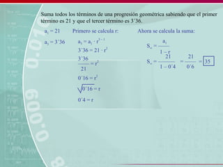 Suma todos los términos de una progresión geométrica sabiendo que el primer
término es 21 y que el tercer término es 3´36.
a1 = 21
a3 = 3´36 a3 = a1 · r
3 – 1
3´36 = 21 · r
2
Primero se calcula r:
–––– = r
2
3´36
21
0´16 = r
2
0´16 = r
0´4 = r
Ahora se calcula la suma:
S∞ = ––––
a1
1 – r
S∞ = ––––––
21
1 – 0´4
= ––––
21
0´6
= 35
 