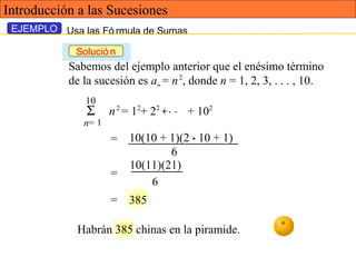 Usa las Fó rmula de Sumas
Sabemos del ejemplo anterior que el enésimo término
de la sucesión es an = n2
, donde n = 1, 2, 3, . . . , 10.
10
Σ
n= 1
n2
= 12
+ 22
+ + 102. . .
10(11)(21)
=
6
= 385
Habrán 385 chinas en la piramide.
=
6
10(10 + 1)(2 • 10 + 1)
EJEMPLO
Solució n
Introducción a las Sucesiones
 