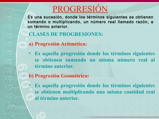 PROGRESIÓN
CLASES DE PROGRESIONES:
a) Progresión Aritmética:
• Es aquella progresión donde los términos siguientes
se obtienen sumando un misma número real al
término anterior.
b) Progresión Geométrica:
• Es aquella progresión donde los términos siguientes
se obtienen multiplicando una misma cantidad real
al término anterior.
Es una sucesión, donde los términos siguientes se obtienen
sumando o multiplicando, un número real llamado razón, a
un término anterior.
 