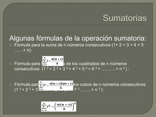 Algunas fórmulas de la operación sumatoria:
 Fórmula para la suma de n números consecutivos (1+ 2 + 3 + 4 + 5
……+ n):
 Fórmula para la sumatoria de los cuadrados de n números
consecutivos (1 2 + 2 2 + 3 2 + 4 2 + 5 2 + 6 2 + ……….+ n 2 ) :
 Fórmula para la sumatoria de los cubos de n números consecutivos
(1 3 + 2 3 + 3 3 + 4 3 + 5 3 + 6 3 + 7 3 ……..+ n 3 ):
 