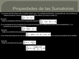 1) Cuando el límite inferior sea un entero mayor que 1, la cantidad de términos (sumandos) de una sumatoria se
obtiene haciendo: límite superior (n) menos límite inferior (a) más la unidad (1):
Ejemplo:
Hallar la cantidad de términos de la siguiente expresión:
2) La sumatoria de una constante (k) es igual al producto (la multiplicación) entre dicha constante (k) y la
cantidad de sumandos (términos) :
Ejemplo:
Hallar la sumatoria de la expresión:
3) La suma del producto de una constante (k) por una variable (x), es igual a k veces la sumatoria de la variable.
Ejemplo:
Hallar la sumatoria de la expresión:
 