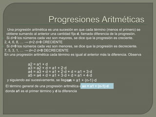 Una progresión aritmética es una sucesión en que cada término (menos el primero) se
obtiene sumando al anterior una cantidad fija d, llamada diferencia de la progresión.
 Si d>0 los números cada vez son mayores, se dice que la progresión es creciente.
2, 4, 6, 8, … → d=2 d>0 CRECIENTE
 Si d<0 los números cada vez son menores, se dice que la progresión es decreciente.
7, 5, 3, 1, … → d=-2 d<0 DECRECIENTE
En una progresión aritmética cada término es igual al anterior más la diferencia. Observa
a2 = a1 + d
a3 = a2 + d = a1 + 2·d
a4 = a3 + d = a1 + 2·d + d = a1 + 3·d
a5 = a4 + d = a1 + 3·d + d = a1 + 4·d
y siguiendo así sucesivamente, se llega a:an = a1 + (n-1)·d
El término general de una progresión aritmética es:an = a1 + (n-1)·d
donde a1 es el primer término y d la diferencia
 
