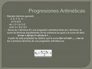  Ejemplo (termino general):
3, 5, 7, 9, 11, …
a1=3 d=2
an = 3 + (n-1)·2
a10= 3 + 9·2 =21
 Suma de n términos En una progresión aritmética finita de n términos, la
suma de términos equidistantes de los extremos es igual a la suma de ellos:
a1+an = a2+an-1= a3+an-2 = …
A partir de esta propiedad se obtiene que la suma Sn= a1+a2+.......+an de
los n primeros términos de una progresión aritmética es:
 
