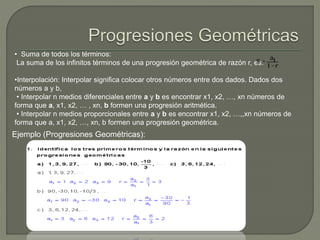 • Suma de todos los términos:
La suma de los infinitos términos de una progresión geométrica de razón r, es:
•Interpolación: Interpolar significa colocar otros números entre dos dados. Dados dos
números a y b,
• Interpolar n medios diferenciales entre a y b es encontrar x1, x2, …, xn números de
forma que a, x1, x2, … , xn, b formen una progresión aritmética.
• Interpolar n medios proporcionales entre a y b es encontrar x1, x2, …,,xn números de
forma que a, x1, x2, …, xn, b formen una progresión geométrica.
Ejemplo (Progresiones Geométricas):
 
