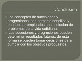 Los conceptos de sucesiones y
progresiones son bastante sencillos y
pueden ser empleados en la solución de
problemas de la vida cotidiana.
 Las sucesiones y progresiones pueden
determinar resultados futuros, de esta
forma se pueden tomar decisiones para
cumplir con los objetivos propuestos.
 