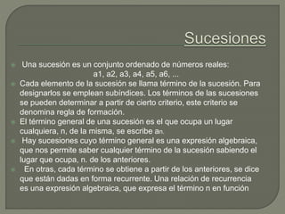 Una sucesión es un conjunto ordenado de números reales:
a1, a2, a3, a4, a5, a6, ...
 Cada elemento de la sucesión se llama término de la sucesión. Para
designarlos se emplean subíndices. Los términos de las sucesiones
se pueden determinar a partir de cierto criterio, este criterio se
denomina regla de formación.
 El término general de una sucesión es el que ocupa un lugar
cualquiera, n, de la misma, se escribe an.
 Hay sucesiones cuyo término general es una expresión algebraica,
que nos permite saber cualquier término de la sucesión sabiendo el
lugar que ocupa, n. de los anteriores.
 En otras, cada término se obtiene a partir de los anteriores, se dice
que están dadas en forma recurrente. Una relación de recurrencia
es una expresión algebraica, que expresa el término n en función
 