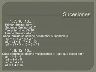 4, 7, 10, 13,…
• Primer término: a1=4
• Segundo término: a2=7
• Tercer término: a3=10
• Cuarto término: a4=13
Cada término se obtiene del anterior sumándole 3.
• a2 = a1 + 3 = 4 + 3 = 7
• a3 = a2 + 3 = 7 + 3 = 10
• a4 = a3 + 3 = 10 + 3 = 13
4, 8, 12, 16,…
Cada término se obtiene multiplicando el lugar que ocupa por 4
• a1 = 1·4 = 4
• a2 = 2·4 = 8
• a3 = 3·4 = 12
• a4 = 4·4 = 16
 
