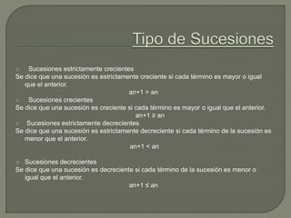  Sucesiones estrictamente crecientes
Se dice que una sucesión es estrictamente creciente si cada término es mayor o igual
que el anterior.
an+1 > an
 Sucesiones crecientes
Se dice que una sucesión es creciente si cada término es mayor o igual que el anterior.
an+1 ≥ an
 Sucesiones estrictamente decrecientes
Se dice que una sucesión es estrictamente decreciente si cada término de la sucesión es
menor que el anterior.
an+1 < an
 Sucesiones decrecientes
Se dice que una sucesión es decreciente si cada término de la sucesión es menor o
igual que el anterior.
an+1 ≤ an
 