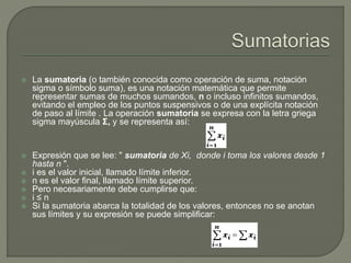  La sumatoria (o también conocida como operación de suma, notación
sigma o símbolo suma), es una notación matemática que permite
representar sumas de muchos sumandos, n o incluso infinitos sumandos,
evitando el empleo de los puntos suspensivos o de una explícita notación
de paso al límite . La operación sumatoria se expresa con la letra griega
sigma mayúscula Σ, y se representa así:
 Expresión que se lee: " sumatoria de Xi, donde i toma los valores desde 1
hasta n ".
 i es el valor inicial, llamado límite inferior.
 n es el valor final, llamado límite superior.
 Pero necesariamente debe cumplirse que:
 i ≤ n
 Si la sumatoria abarca la totalidad de los valores, entonces no se anotan
sus límites y su expresión se puede simplificar:
 