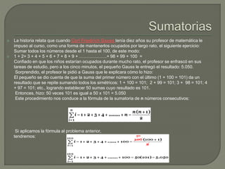  La historia relata que cuando Carl Friedrich Gauss tenía diez años su profesor de matemática le
impuso al curso, como una forma de mantenerlos ocupados por largo rato, el siguiente ejercicio:
Sumar todos los números desde el 1 hasta el 100, de este modo:
 1 + 2+ 3 + 4 + 5 + 6 + 7 + 8 + 9 + ……………….+ 98 + 99 + 100 =
Confiado en que los niños estarían ocupados durante mucho rato, el profesor se enfrascó en sus
tareas de estudio, pero a los cinco minutos, el pequeño Gauss le entregó el resultado: 5.050.
Sorprendido, el profesor le pidió a Gauss que le explicara cómo lo hizo:
El pequeño se dio cuenta de que la suma del primer número con el último (1 + 100 = 101) da un
resultado que se repite sumando todos los simétricos: 1 + 100 = 101; 2 + 99 = 101; 3 + 98 = 101; 4
+ 97 = 101; etc., logrando establecer 50 sumas cuyo resultado es 101.
Entonces, hizo: 50 veces 101 es igual a 50 x 101 = 5.050
Este procedimiento nos conduce a la fórmula de la sumatoria de n números consecutivos:
Si aplicamos la fórmula al problema anterior,
tendremos:
 