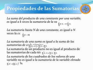 Propiedades de las Sumatorias
La suma del producto de una constante por una variable,
es igual a k veces la sumatoria de la variable.
La sumatoria hasta N de una constante, es igual a N
veces la constante.
La sumatoria de una suma es igual a la suma de las
sumatorias de cada término.
La sumatoria de un producto no es igual al producto de
las sumatorias de cada término.
La sumatoria de los cuadrados de los valores de una
variable no es igual a la sumatoria de la variable elevado
al cuadrado.
 