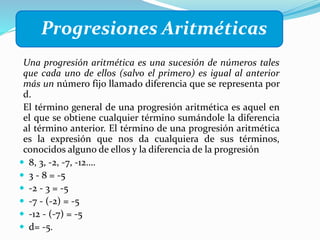 Progresiones Aritméticas
Una progresión aritmética es una sucesión de números tales
que cada uno de ellos (salvo el primero) es igual al anterior
más un número fijo llamado diferencia que se representa por
d.
El término general de una progresión aritmética es aquel en
el que se obtiene cualquier término sumándole la diferencia
al término anterior. El término de una progresión aritmética
es la expresión que nos da cualquiera de sus términos,
conocidos alguno de ellos y la diferencia de la progresión
 8, 3, -2, -7, -12….
 3 - 8 = -5
 -2 - 3 = -5
 -7 - (-2) = -5
 -12 - (-7) = -5
 d= -5.
 