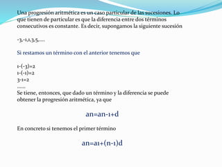 Una progresión aritmética es un caso particular de las sucesiones. Lo
que tienen de particular es que la diferencia entre dos términos
consecutivos es constante. Es decir, supongamos la siguiente sucesión
-3,-1,1,3,5,....
Si restamos un término con el anterior tenemos que
1-(-3)=2
1-(-1)=2
3-1=2
......
Se tiene, entonces, que dado un término y la diferencia se puede
obtener la progresión aritmética, ya que
an=an-1+d
En concreto si tenemos el primer término
an=a1+(n-1)d
 