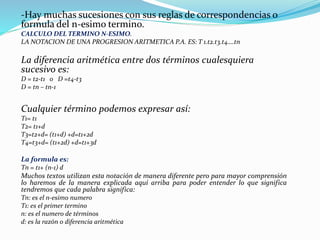 -Hay muchas sucesiones con sus reglas de correspondencias o
formula del n-esimo termino.
CALCULO DEL TERMINO N-ESIMO.
LA NOTACION DE UNA PROGRESION ARITMETICA P.A. ES: T 1.t2.t3.t4….tn
La diferencia aritmética entre dos términos cualesquiera
sucesivo es:
D = t2-t1 o D =t4-t3
D = tn – tn-1
Cualquier término podemos expresar así:
T1= t1
T2= t1+d
T3=t2+d= (t1+d) +d=t1+2d
T4=t3+d= (t1+2d) +d=t1+3d
La formula es:
Tn = t1+ (n-1) d
Muchos textos utilizan esta notación de manera diferente pero para mayor comprensión
lo haremos de la manera explicada aquí arriba para poder entender lo que significa
tendremos que cada palabra significa:
Tn: es el n-esimo numero
T1: es el primer termino
n: es el numero de términos
d: es la razón o diferencia aritmética
 