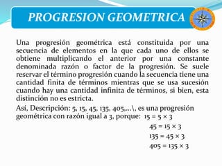 PROGRESION GEOMETRICA
Una progresión geométrica está constituida por una
secuencia de elementos en la que cada uno de ellos se
obtiene multiplicando el anterior por una constante
denominada razón o factor de la progresión. Se suele
reservar el término progresión cuando la secuencia tiene una
cantidad finita de términos mientras que se usa sucesión
cuando hay una cantidad infinita de términos, si bien, esta
distinción no es estricta.
Así, Descripción: 5, 15, 45, 135, 405,..., es una progresión
geométrica con razón igual a 3, porque: 15 = 5 × 3
45 = 15 × 3
135 = 45 × 3
405 = 135 × 3
 