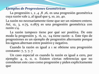 Ejemplos de Progresiones Geométricas
La progresión 1, 2 ,4 ,8 ,16, es una progresión geométrica
cuya razón vale 2, al igual que 5, 10, 20, 40.
La razón no necesariamente tiene que ser un número entero.
Así, 12, 3, 0.75, 0.1875 es una progresión geométrica con
razón 1/4.
La razón tampoco tiene por qué ser positiva. De este
modo la progresión 3, -6, 12, -24 tiene razón -2. Este tipo de
progresiones es un ejemplo de progresión alternante porque
los signos alternan entre positivo y negativo.
Cuando la razón es igual a 1 se obtiene una progresión
constante: 7, 7, 7, 7
Un caso especial es cuando la razón es igual a cero, por
ejemplo: 4, 0, 0, 0. Existen ciertas referencias que no
consideran este caso como progresión y piden explícitamente
que
 