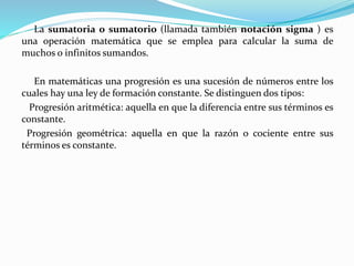 La sumatoria o sumatorio (llamada también notación sigma ) es
una operación matemática que se emplea para calcular la suma de
muchos o infinitos sumandos.
En matemáticas una progresión es una sucesión de números entre los
cuales hay una ley de formación constante. Se distinguen dos tipos:
Progresión aritmética: aquella en que la diferencia entre sus términos es
constante.
Progresión geométrica: aquella en que la razón o cociente entre sus
términos es constante.
 