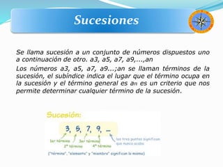 Se llama sucesión a un conjunto de números dispuestos uno
a continuación de otro. a3, a5, a7, a9,...,an
Los números a3, a5, a7, a9...;an se llaman términos de la
sucesión, el subíndice indica el lugar que el término ocupa en
la sucesión y el término general es an es un criterio que nos
permite determinar cualquier término de la sucesión.
Sucesiones
 