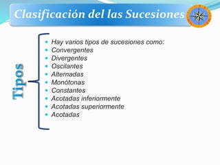 Clasificación del las Sucesiones
 Hay varios tipos de sucesiones como:
 Convergentes
 Divergentes
 Oscilantes
 Alternadas
 Monótonas
 Constantes
 Acotadas inferiormente
 Acotadas superiormente
 Acotadas
 