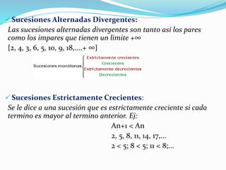  Sucesiones Alternadas Divergentes:
Las sucesiones alternadas divergentes son tanto así los pares
como los impares que tienen un limite +∞
{2, 4, 3, 6, 5, 10, 9, 18,....+ ∞}
 Sucesiones Estrictamente Crecientes:
Se le dice a una sucesión que es estrictamente creciente si cada
termino es mayor al termino anterior. Ej:
An+1 < An
2, 5, 8, 11, 14, 17,...
2 < 5; 8 < 5; 11 < 8;...
 