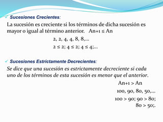  Sucesiones Crecientes:
La sucesión es creciente si los términos de dicha sucesión es
mayor o igual al término anterior. An+1 ≤ An
2, 2, 4, 4, 8, 8,...
2 ≤ 2; 4 ≤ 2; 4 ≤ 4;...
 Sucesiones Estrictamente Decrecientes:
Se dice que una sucesión es estrictamente decreciente si cada
uno de los términos de esta sucesión es menor que el anterior.
An+1 > An
100, 90, 80, 50,...
100 > 90; 90 > 80;
80 > 50;.
 