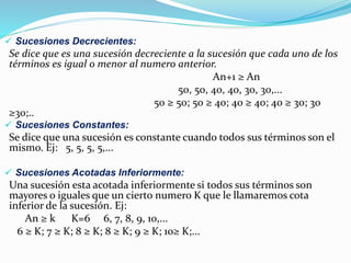  Sucesiones Decrecientes:
Se dice que es una sucesión decreciente a la sucesión que cada uno de los
términos es igual o menor al numero anterior.
An+1 ≥ An
50, 50, 40, 40, 30, 30,...
50 ≥ 50; 50 ≥ 40; 40 ≥ 40; 40 ≥ 30; 30
≥30;..
 Sucesiones Constantes:
Se dice que una sucesión es constante cuando todos sus términos son el
mismo. Ej: 5, 5, 5, 5,...
 Sucesiones Acotadas Inferiormente:
Una sucesión esta acotada inferiormente si todos sus términos son
mayores o iguales que un cierto numero K que le llamaremos cota
inferior de la sucesión. Ej:
An ≥ k K=6 6, 7, 8, 9, 10,...
6 ≥ K; 7 ≥ K; 8 ≥ K; 8 ≥ K; 9 ≥ K; 10≥ K;...
 