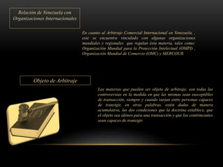 Relación de Venezuela con
Organizaciones Internacionales
En cuanto al Arbitraje Comercial Internacional en Venezuela, ,
este se encuentra vinculado con algunas organizaciones
mundiales y regionales que regulan ésta materia, tales como:
Organización Mundial para la Protección Intelectual (OMPI) ,
Organización Mundial de Comercio (OMC) y MERCOUR.
Objeto de Arbitraje
Las materias que pueden ser objeto de arbitraje, son todas las
controversias en la medida en que las mismas sean susceptibles
de transacción, siempre y cuando surjan entre personas capaces
de transigir, en otras palabras, estén dadas de manera
acumulativa, las dos condiciones que la doctrina establece, que
el objeto sea idóneo para una transacción y que los contrincantes
sean capaces de transigir.
 