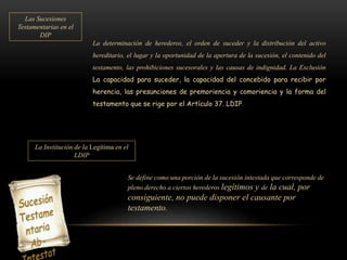 Las Sucesiones
Testamentarias en el
DIP
La determinación de herederos, el orden de suceder y la distribución del activo
hereditario, el lugar y la oportunidad de la apertura de la sucesión, el contenido del
testamento, las prohibiciones sucesorales y las causas de indignidad. La Exclusión
La capacidad para suceder, la capacidad del concebido para recibir por
herencia, las presunciones de premoriencia y comoriencia y la forma del
testamento que se rige por el Artículo 37. LDIP.
La Institución de la Legítima en el
LDIP
Se define como una porción de la sucesión intestada que corresponde de
pleno derecho a ciertos herederos legítimos y de la cual, por
consiguiente, no puede disponer el causante por
testamento.
 