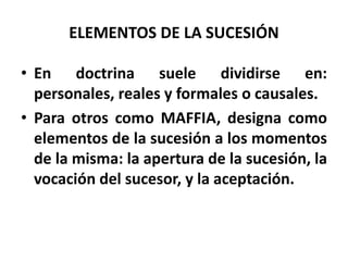 ELEMENTOS DE LA SUCESIÓN
• En doctrina suele dividirse en:
personales, reales y formales o causales.
• Para otros como MAFFIA, designa como
elementos de la sucesión a los momentos
de la misma: la apertura de la sucesión, la
vocación del sucesor, y la aceptación.
 