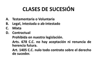 CLASES DE SUCESIÓN
A. Testamentaria o Voluntaria
B. Legal, intestada o ab-intestado
C. Mixta
D. Contractual
Prohibida en nuestra legislación.
Arts. 678 C.C. no hay aceptación ni renuncia de
herencia futura.
Art. 1405 C.C. nulo todo contrato sobre el derecho
de suceder.
 