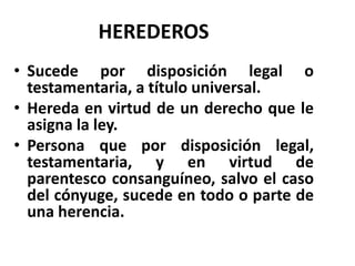 HEREDEROS
• Sucede por disposición legal o
testamentaria, a título universal.
• Hereda en virtud de un derecho que le
asigna la ley.
• Persona que por disposición legal,
testamentaria, y en virtud de
parentesco consanguíneo, salvo el caso
del cónyuge, sucede en todo o parte de
una herencia.
 