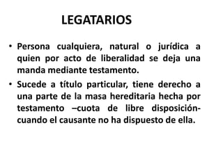 LEGATARIOS
• Persona cualquiera, natural o jurídica a
quien por acto de liberalidad se deja una
manda mediante testamento.
• Sucede a título particular, tiene derecho a
una parte de la masa hereditaria hecha por
testamento –cuota de libre disposición-
cuando el causante no ha dispuesto de ella.
 