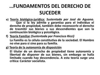 …FUNDAMENTOS DEL DERECHO DE
SUCEDER
e) Teoría biológico-jurídica: Sustentada por José de Aguano.
Que si la ley admite y garantiza para el individuo el
derecho de propiedad, también debe reconocerle el derecho
de trasmitir sus bienes a sus descendientes que son la
continuación biológica y psicológica.
f) Teoría Familiar (Sustentada por Francisco Ricci)
La Familia es la célula constitutiva de la sociedad. El Hombre
no vive para si sino para su familia.
g) Teoría de la autonomía de disposición
El titular de un derecho de propiedad tiene autonomía y
libertad de disponer de sus bienes, sin embargo se halla
limitado cuando hay descendencia. A esta teoría surge una
crítica: Carácter socialista.
 
