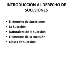 INTRODUCCIÓN AL DERECHO DE
SUCESIONES
• El derecho de Sucesiones
• La Sucesión
• Naturaleza de la sucesión
• Elementos de la sucesión
• Clases de sucesión
 