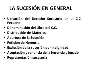 LA SUCESIÓN EN GENERAL
• Ubicación del Derecho Sucesorio en el C.C.
Peruano
• Denominación del Libro del C.C.
• Distribución de Materias
• Apertura de la Sucesión
• Petición de Herencia
• Exclusión de la sucesión por indignidad
• Aceptación y renuncia de la herencia y legado
• Representación sucesoria
 