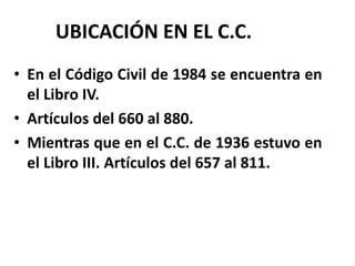 UBICACIÓN EN EL C.C.
• En el Código Civil de 1984 se encuentra en
el Libro IV.
• Artículos del 660 al 880.
• Mientras que en el C.C. de 1936 estuvo en
el Libro III. Artículos del 657 al 811.
 