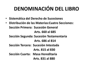 DENOMINACIÓN DEL LIBRO
• Sistemática del Derecho de Sucesiones
• Distribución de las Materias:Cuatro Secciones:
Sección Primera: Sucesión General
Arts. 660 al 685
Sección Segunda: Sucesión Testamentaria
Arts. 686 al 814
Sección Tercera: Sucesión Intestada
Arts. 815 al 830
Sección Cuarta: Masa Hereditaria
Arts. 831 al 880
 