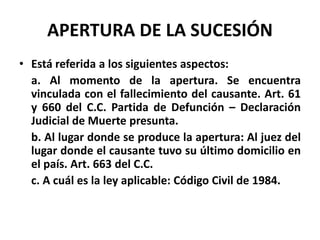 APERTURA DE LA SUCESIÓN
• Está referida a los siguientes aspectos:
a. Al momento de la apertura. Se encuentra
vinculada con el fallecimiento del causante. Art. 61
y 660 del C.C. Partida de Defunción – Declaración
Judicial de Muerte presunta.
b. Al lugar donde se produce la apertura: Al juez del
lugar donde el causante tuvo su último domicilio en
el país. Art. 663 del C.C.
c. A cuál es la ley aplicable: Código Civil de 1984.
 