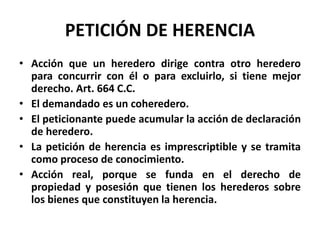 PETICIÓN DE HERENCIA
• Acción que un heredero dirige contra otro heredero
para concurrir con él o para excluirlo, si tiene mejor
derecho. Art. 664 C.C.
• El demandado es un coheredero.
• El peticionante puede acumular la acción de declaración
de heredero.
• La petición de herencia es imprescriptible y se tramita
como proceso de conocimiento.
• Acción real, porque se funda en el derecho de
propiedad y posesión que tienen los herederos sobre
los bienes que constituyen la herencia.
 