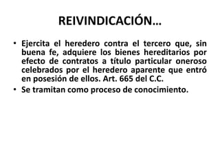 REIVINDICACIÓN…
• Ejercita el heredero contra el tercero que, sin
buena fe, adquiere los bienes hereditarios por
efecto de contratos a título particular oneroso
celebrados por el heredero aparente que entró
en posesión de ellos. Art. 665 del C.C.
• Se tramitan como proceso de conocimiento.
 